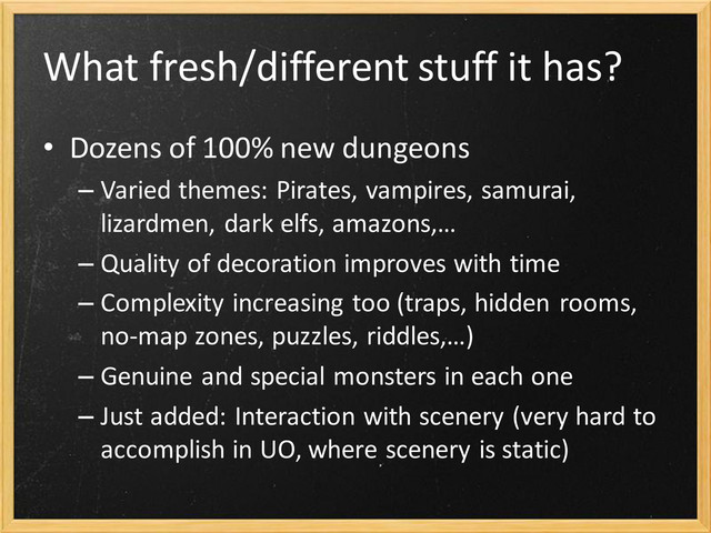 What fresh/different stuff it has?
• Dozens of 100% new dungeons
– Varied themes: Pirates, vampires, samurai,
lizardmen, dark elfs, amazons,…
– Quality of decoration improves with time
– Complexity increasing too (traps, hidden rooms,
no-map zones, puzzles, riddles,…)
– Genuine and special monsters in each one
– Just added: Interaction with scenery (very hard to
accomplish in UO, where scenery is static)
