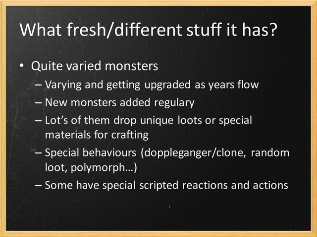 What fresh/different stuff it has?
• Quite varied monsters
– Varying and getting upgraded as years flow
– New monsters added regulary
– Lot’s of them drop unique loots or special
materials for crafting
– Special behaviours (doppleganger/clone, random
loot, polymorph…)
– Some have special scripted reactions and actions

