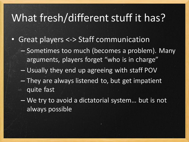 What fresh/different stuff it has?
• Great players <-> Staff communication
– Sometimes too much (becomes a problem). Many
arguments, players forget “who is in charge”
– Usually they end up agreeing with staff POV
– They are always listened to, but get impatient
quite fast
– We try to avoid a dictatorial system… but is not
always possible
