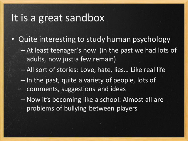It is a great sandbox
• Quite interesting to study human psychology
– At least teenager’s now (in the past we had lots of
adults, now just a few remain)
– All sort of stories: Love, hate, lies… Like real life
– In the past, quite a variety of people, lots of
comments, suggestions and ideas
– Now it’s becoming like a school: Almost all are
problems of bullying between players
