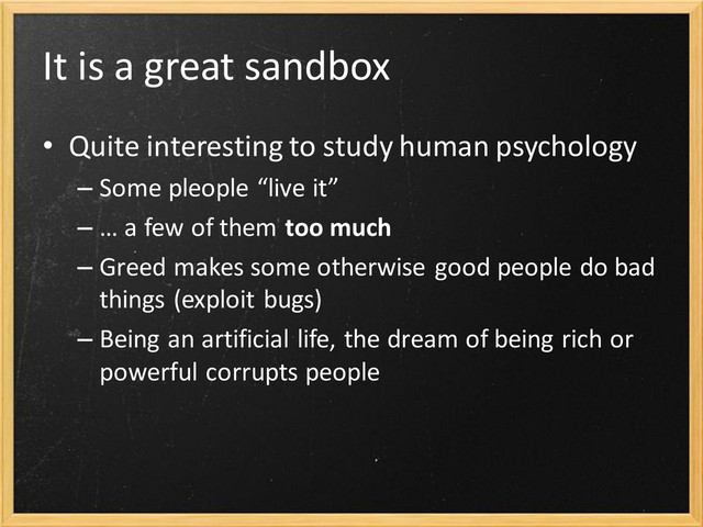 It is a great sandbox
• Quite interesting to study human psychology
– Some pleople “live it”
– … a few of them too much
– Greed makes some otherwise good people do bad
things (exploit bugs)
– Being an artificial life, the dream of being rich or
powerful corrupts people
