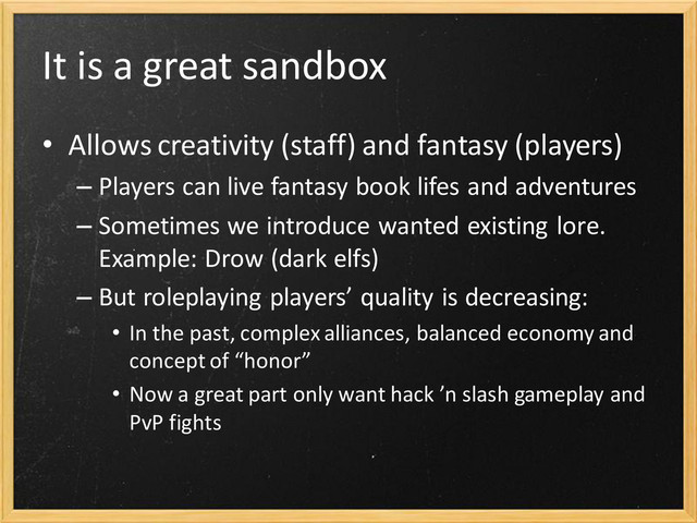 It is a great sandbox
• Allows creativity (staff) and fantasy (players)
– Players can live fantasy book lifes and adventures
– Sometimes we introduce wanted existing lore.
Example: Drow (dark elfs)
– But roleplaying players’ quality is decreasing:
• In the past, complex alliances, balanced economy and
concept of “honor”
• Now a great part only want hack ’n slash gameplay and
PvP fights
