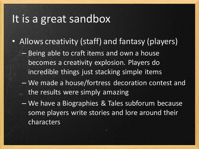 It is a great sandbox
• Allows creativity (staff) and fantasy (players)
– Being able to craft items and own a house
becomes a creativity explosion. Players do
incredible things just stacking simple items
– We made a house/fortress decoration contest and
the results were simply amazing
– We have a Biographies & Tales subforum because
some players write stories and lore around their
characters

