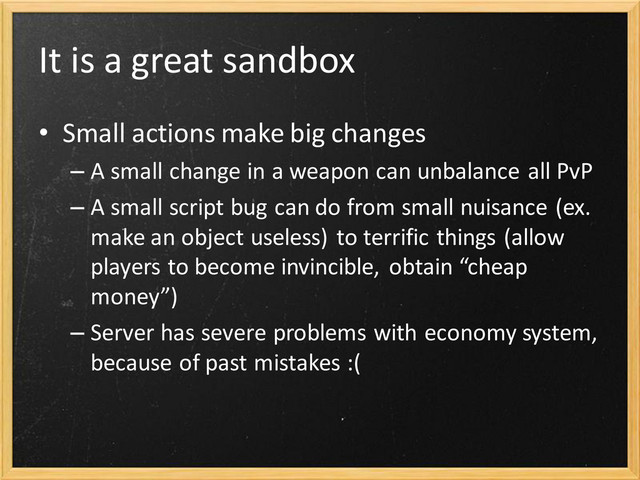 It is a great sandbox
• Small actions make big changes
– A small change in a weapon can unbalance all PvP
– A small script bug can do from small nuisance (ex.
make an object useless) to terrific things (allow
players to become invincible, obtain “cheap
money”)
– Server has severe problems with economy system,
because of past mistakes :(
