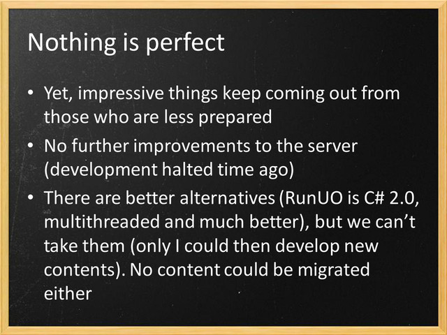 Nothing is perfect
• Yet, impressive things keep coming out from
those who are less prepared
• No further improvements to the server
(development halted time ago)
• There are better alternatives (RunUO is C# 2.0,
multithreaded and much better), but we can’t
take them (only I could then develop new
contents). No content could be migrated
either
