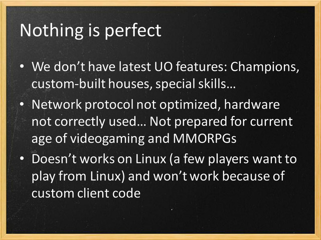 Nothing is perfect
• We don’t have latest UO features: Champions,
custom-built houses, special skills…
• Network protocol not optimized, hardware
not correctly used… Not prepared for current
age of videogaming and MMORPGs
• Doesn’t works on Linux (a few players want to
play from Linux) and won’t work because of
custom client code
