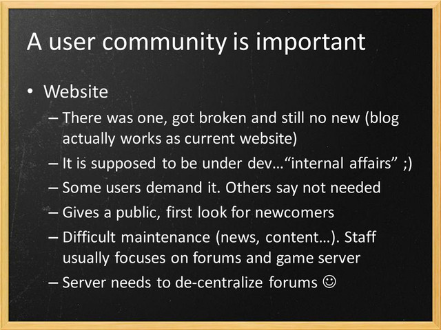 A user community is important
• Website
– There was one, got broken and still no new (blog
actually works as current website)
– It is supposed to be under dev…“internal affairs” ;)
– Some users demand it. Others say not needed
– Gives a public, first look for newcomers
– Difficult maintenance (news, content…). Staff
usually focuses on forums and game server
– Server needs to de-centralize forums 
