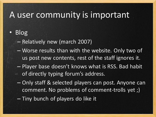 A user community is important
• Blog
– Relatively new (march 2007)
– Worse results than with the website. Only two of
us post new contents, rest of the staff ignores it.
– Player base doesn’t knows what is RSS. Bad habit
of directly typing forum’s address.
– Only staff & selected players can post. Anyone can
comment. No problems of comment-trolls yet ;)
– Tiny bunch of players do like it
