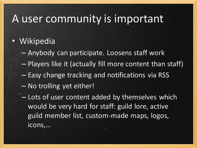 A user community is important
• Wikipedia
– Anybody can participate. Loosens staff work
– Players like it (actually fill more content than staff)
– Easy change tracking and notifications via RSS
– No trolling yet either!
– Lots of user content added by themselves which
would be very hard for staff: guild lore, active
guild member list, custom-made maps, logos,
icons,…
