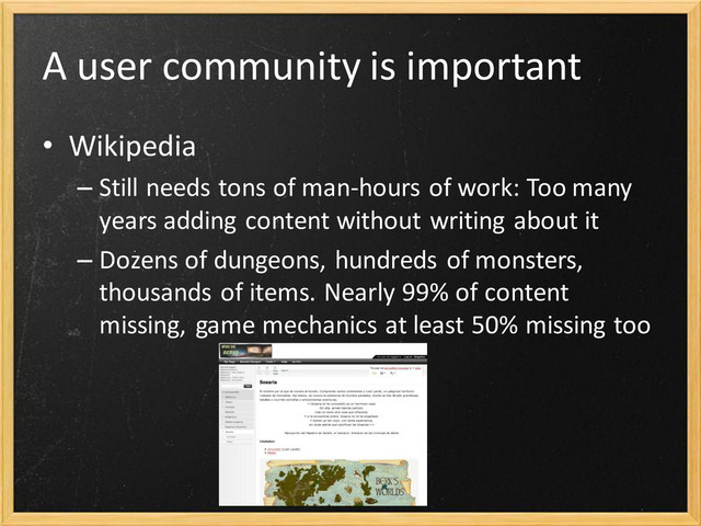 A user community is important
• Wikipedia
– Still needs tons of man-hours of work: Too many
years adding content without writing about it
– Dozens of dungeons, hundreds of monsters,
thousands of items. Nearly 99% of content
missing, game mechanics at least 50% missing too
