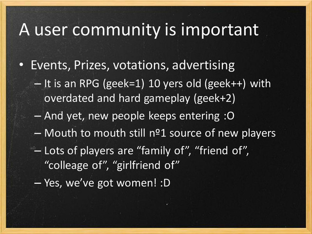 A user community is important
• Events, Prizes, votations, advertising
– It is an RPG (geek=1) 10 yers old (geek++) with
overdated and hard gameplay (geek+2)
– And yet, new people keeps entering :O
– Mouth to mouth still nº1 source of new players
– Lots of players are “family of”, “friend of”,
“colleage of”, “girlfriend of”
– Yes, we’ve got women! :D
