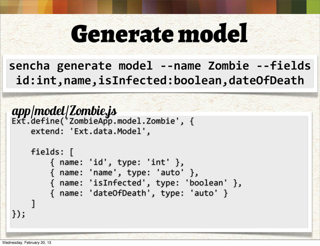 Generate model
sencha	  generate	  model	  -­‐-­‐name	  Zombie	  -­‐-­‐fields	  
id:int,name,isInfected:boolean,dateOfDeath
Ext.define('ZombieApp.model.Zombie',	  {
	  	  	  	  extend:	  'Ext.data.Model',
	  	  	  	  
	  	  	  	  fields:	  [
	  	  	  	  	  	  	  	  {	  name:	  'id',	  type:	  'int'	  },
	  	  	  	  	  	  	  	  {	  name:	  'name',	  type:	  'auto'	  },
	  	  	  	  	  	  	  	  {	  name:	  'isInfected',	  type:	  'boolean'	  },
	  	  	  	  	  	  	  	  {	  name:	  'dateOfDeath',	  type:	  'auto'	  }
	  	  	  	  ]
});
app/model/Zombie.js
Wednesday, February 20, 13
