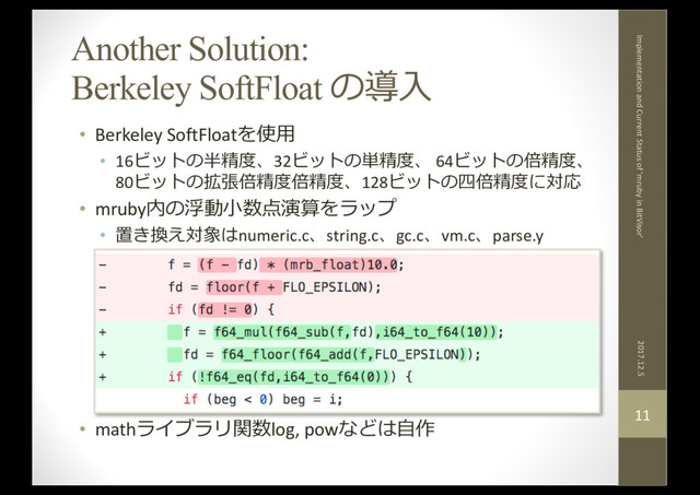 Another Solution:
Berkeley SoftFloat の導⼊
• Berkeley SoftFloatを使⽤
• 16ビットの半精度、32ビットの単精度、 64ビットの倍精度、
80ビットの拡張倍精度倍精度、128ビットの四倍精度に対応
• mruby内の浮動⼩数点演算をラップ
• 置き換え対象はnumeric.c、string.c、gc.c、vm.c、parse.y
• mathライブラリ関数log, powなどは⾃作
2017.12.5
Implementation and Current Status of 'mruby in BitVisor'
11
