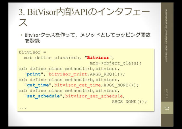 3. BitVisor内部APIのインタフェー
ス
• Bitvisorクラスを作って、メソッドとしてラッピング関数
を登録
2017.12.5
Implementation and Current Status of 'mruby in BitVisor'
12
bitvisor =
mrb_define_class(mrb, "Bitvisor",
mrb->object_class);
mrb_define_class_method(mrb,bitvisor,
"print", bitvisor_print,ARGS_REQ(1));
mrb_define_class_method(mrb,bitvisor,
"get_time",bitvisor_get_time,ARGS_NONE());
mrb_define_class_method(mrb,bitvisor,
"set_schedule",bitvisor_set_schedule,
ARGS_NONE());
...
