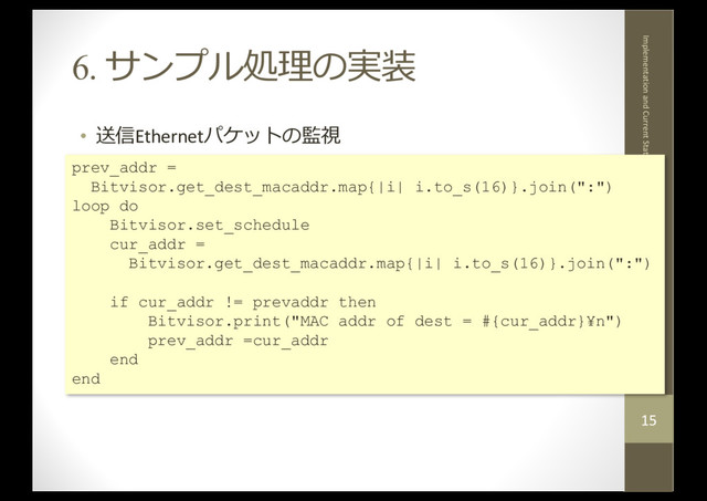 6. サンプル処理の実装
• 送信Ethernetパケットの監視
2017.12.5
Implementation and Current Status of 'mruby in BitVisor'
15
prev_addr =
Bitvisor.get_dest_macaddr.map{|i| i.to_s(16)}.join(":")
loop do
Bitvisor.set_schedule
cur_addr =
Bitvisor.get_dest_macaddr.map{|i| i.to_s(16)}.join(":")
if cur_addr != prevaddr then
Bitvisor.print("MAC addr of dest = #{cur_addr}¥n")
prev_addr =cur_addr
end
end
