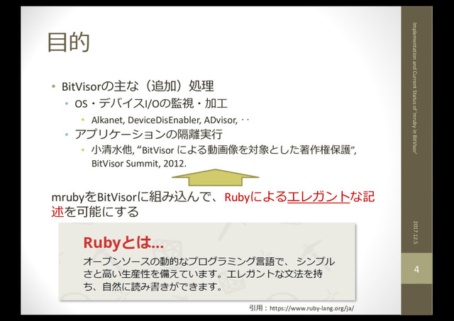 ⽬的
2017.12.5
Implementation and Current Status of 'mruby in BitVisor'
4
• BitVisorの主な（追加）処理
• OS・デバイスI/Oの監視・加⼯
• Alkanet, DeviceDisEnabler, ADvisor, ‥
• アプリケーションの隔離実⾏
• ⼩清⽔他, “BitVisor による動画像を対象とした著作権保護”,
BitVisor Summit, 2012.
mrubyをBitVisorに組み込んで、Rubyによるエレガントな記
述を可能にする
引⽤：https://www.ruby-lang.org/ja/
