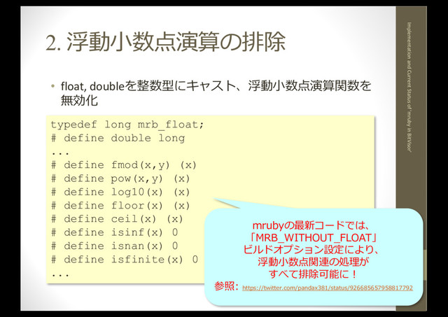 2. 浮動⼩数点演算の排除
• float, doubleを整数型にキャスト、浮動⼩数点演算関数を
無効化
2017.12.5
Implementation and Current Status of 'mruby in BitVisor'
10
typedef long mrb_float;
# define double long
...
# define fmod(x,y) (x)
# define pow(x,y) (x)
# define log10(x) (x)
# define floor(x) (x)
# define ceil(x) (x)
# define isinf(x) 0
# define isnan(x) 0
# define isfinite(x) 0
...
mrubyの最新コードでは、
「MRB_WITHOUT_FLOAT」
ビルドオプション設定により、
浮動⼩数点関連の処理が
すべて排除可能に！
参照: https://twitter.com/pandax381/status/926685657958817792
