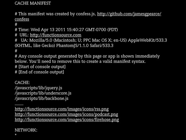CACHE MANIFEST
# This manifest was created by confess.js, http://github.com/jamesgpearce/
confess
#
# Time: Wed Apr 13 2011 15:40:27 GMT-0700 (PDT)
# URL: http://functionsource.com
# UA: Mozilla/5.0 (Macintosh; U; PPC Mac OS X; en-US) AppleWebKit/533.3
(KHTML, like Gecko) PhantomJS/1.1.0 Safari/533.3
#
# Any console output generated by this page or app is shown immediately
below. You'll need to remove this to create a valid manifest syntax.
# [Start of console output]
# [End of console output]
CACHE:
/javascripts/lib/jquery.js
/javascripts/lib/underscore.js
/javascripts/lib/backbone.js
........
http://functionsource.com/images/icons/rss.png
http://functionsource.com/images/icons/podcast.png
http://functionsource.com/images/icons/firehose.png
NETWORK:
*
