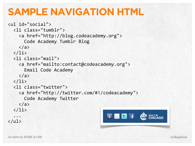 An Intro to HTML & CSS
SAMPLE NAVIGATION HTML
<ul>
	  	  <li>
	  	  	  	  <a>
	  	  	  	  	  	  Code	  Academy	  Tumblr	  Blog
	  	  	  	  </a>
	  	  </li>
	  	  <li>
	  	  	  	  <a>
	  	  	  	  	  	  Email	  Code	  Academy
	  	  	  	  </a>
	  	  </li>
	  	  <li>
	  	  	  	  <a>
	  	  	  	  	  	  Code	  Academy	  Twitter
	  	  	  	  </a>
	  	  </li>
	  	  ...
</ul>
@shayhowe
