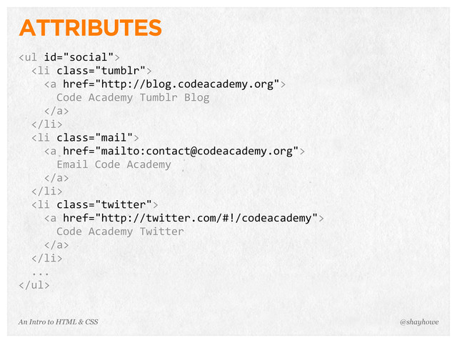 An Intro to HTML & CSS
ATTRIBUTES
<ul>
	  	  <li>
	  	  	  	  <a>
	  	  	  	  	  	  Code	  Academy	  Tumblr	  Blog
	  	  	  	  </a>
	  	  </li>
	  	  <li>
	  	  	  	  <a>
	  	  	  	  	  	  Email	  Code	  Academy
	  	  	  	  </a>
	  	  </li>
	  	  <li>
	  	  	  	  <a>
	  	  	  	  	  	  Code	  Academy	  Twitter
	  	  	  	  </a>
	  	  </li>
	  	  ...
</ul>
@shayhowe
