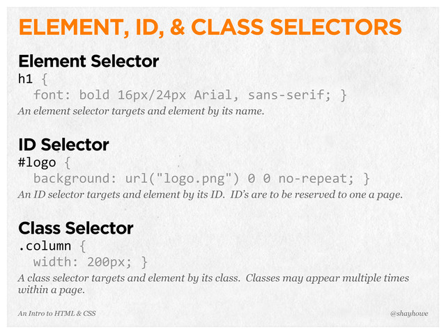 An Intro to HTML & CSS
ELEMENT, ID, & CLASS SELECTORS
Element Selector
h1	  {
	  	  font:	  bold	  16px/24px	  Arial,	  sans-­‐serif;	  }
An element selector targets and element by its name.
ID Selector
#logo	  {
	  	  background:	  url("logo.png")	  0	  0	  no-­‐repeat;	  }
An ID selector targets and element by its ID. ID’s are to be reserved to one a page.
Class Selector
.column	  {
	  	  width:	  200px;	  }
A class selector targets and element by its class. Classes may appear multiple times
within a page.
@shayhowe
