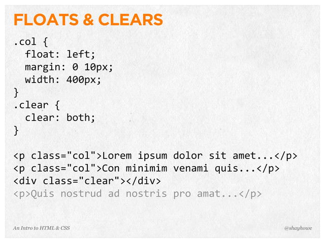 An Intro to HTML & CSS
FLOATS & CLEARS
.col	  {
	  	  float:	  left;
	  	  margin:	  0	  10px;
	  	  width:	  400px;
}
.clear	  {
	  	  clear:	  both;
}
<p>Lorem	  ipsum	  dolor	  sit	  amet...</p>
<p>Con	  minimim	  venami	  quis...</p>
<div></div>
<p>Quis	  nostrud	  ad	  nostris	  pro	  amat...</p>
@shayhowe
