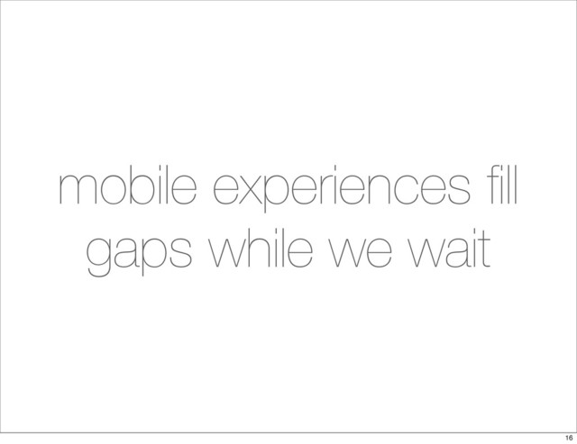 mobile experiences ﬁll
gaps while we wait
16
