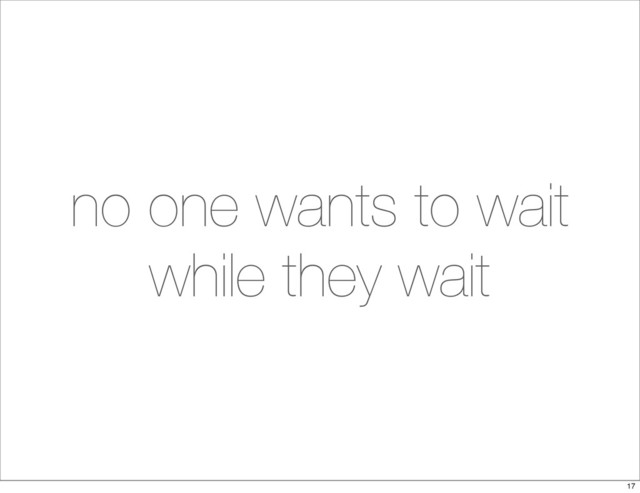 no one wants to wait
while they wait
17
