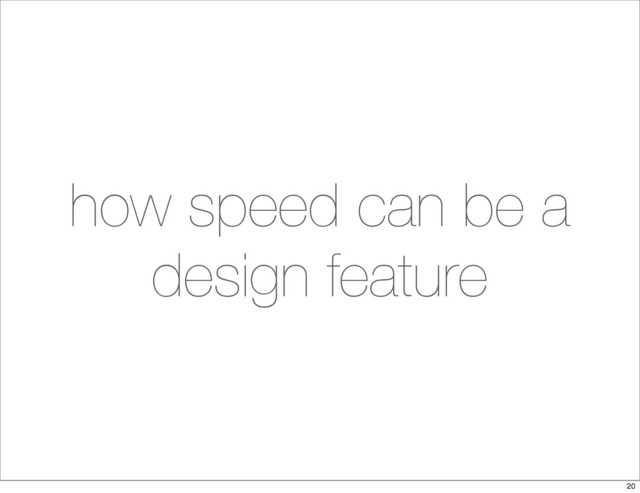 how speed can be a
design feature
20
