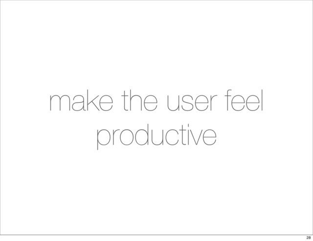 make the user feel
productive
28
