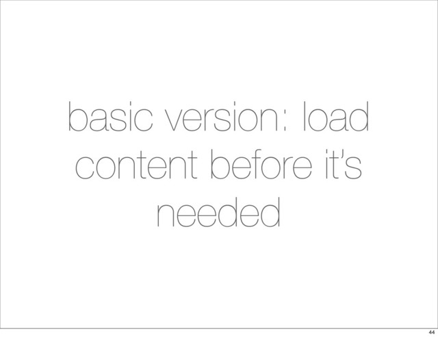 basic version: load
content before it’s
needed
44
