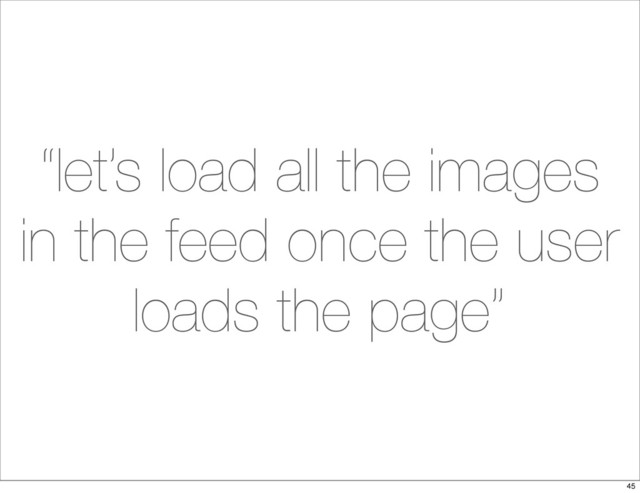 “let’s load all the images
in the feed once the user
loads the page”
45
