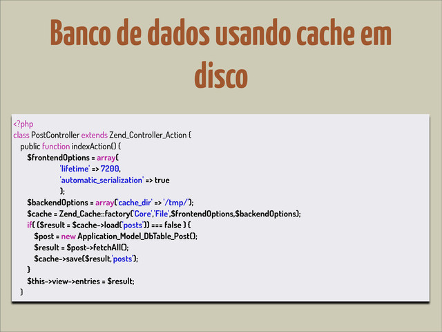 Banco de dados usando cache em
disco
 7200,
'automatic_serialization' => true
);
$backendOptions = array('cache_dir' => '/tmp/');
$cache = Zend_Cache::factory('Core','File',$frontendOptions,$backendOptions);
if( ($result = $cache->load('posts')) === false ) {
$post = new Application_Model_DbTable_Post();
$result = $post->fetchAll();
$cache->save($result,'posts');
}
$this->view->entries = $result;
}
