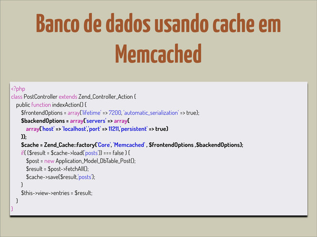 Banco de dados usando cache em
Memcached
 7200, 'automatic_serialization' => true);
$backendOptions = array('servers' => array(
array('host' => 'localhost','port' => 11211,'persistent' => true)
));
$cache = Zend_Cache::factory('Core', 'Memcached' , $frontendOptions ,$backendOptions);
if( ($result = $cache->load('posts')) === false ) {
$post = new Application_Model_DbTable_Post();
$result = $post->fetchAll();
$cache->save($result,'posts');
}
$this->view->entries = $result;
}
}
