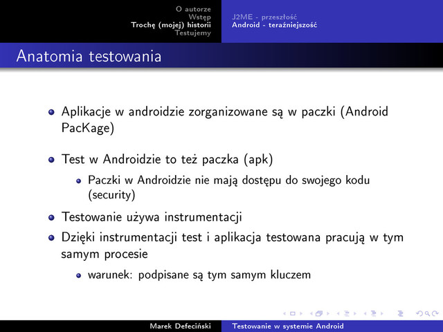 O autorze
Wst¦p
Troch¦ (mojej) historii
Testujemy
J2ME - przeszªo±¢
Android - tera¹niejszo±¢
Anatomia testowania
Aplikacje w androidzie zorganizowane s¡ w paczki (Android
PacKage)
Test w Androidzie to te» paczka (apk)
Paczki w Androidzie nie maj¡ dost¦pu do swojego kodu
(security)
Testowanie u»ywa instrumentacji
Dzi¦ki instrumentacji test i aplikacja testowana pracuj¡ w tym
samym procesie
warunek: podpisane s¡ tym samym kluczem
Marek Defeci«ski Testowanie w systemie Android
