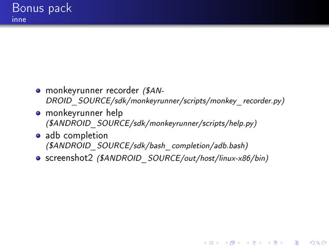Bonus pack
inne
monkeyrunner recorder ($AN-
DROID_SOURCE/sdk/monkeyrunner/scripts/monkey_recorder.py)
monkeyrunner help
($ANDROID_SOURCE/sdk/monkeyrunner/scripts/help.py)
adb completion
($ANDROID_SOURCE/sdk/bash_completion/adb.bash)
screenshot2 ($ANDROID_SOURCE/out/host/linux-x86/bin)
