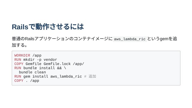 Rails
で動作させるには
普通のRails
アプリケーションのコンテナイメージに aws_lambda_ric
というgem
を追
加する。
WORKDIR /app
RUN mkdir -p vendor
COPY Gemfile Gemfile.lock /app/
RUN bundle install && \
bundle clean
RUN gem install aws_lambda_ric #
追加
COPY . /app
