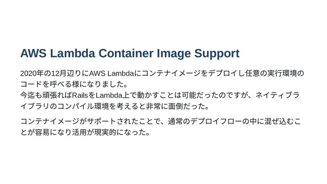 AWS Lambda Container Image Support
2020
年の12
月辺りにAWS Lambda
にコンテナイメージをデプロイし任意の実行環境の
コードを呼べる様になりました。

今迄も頑張ればRails
をLambda
上で動かすことは可能だったのですが、ネイティブラ
イブラリのコンパイル環境を考えると非常に面倒だった。
コンテナイメージがサポートされたことで、通常のデプロイフローの中に混ぜ込むこ
とが容易になり活用が現実的になった。
