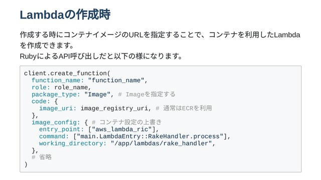 Lambda
の作成時
作成する時にコンテナイメージのURL
を指定することで、コンテナを利用したLambda
を作成できます。

Ruby
によるAPI
呼び出しだと以下の様になります。
client.create_function(
function_name: "function_name",
role: role_name,
package_type: "Image", # Image
を指定する
code: {
image_uri: image_registry_uri, #
通常はECR
を利用
},
image_config: { #
コンテナ設定の上書き
entry_point: ["aws_lambda_ric"],
command: ["main.LambdaEntry::RakeHandler.process"],
working_directory: "/app/lambdas/rake_handler",
},
#
省略
)
