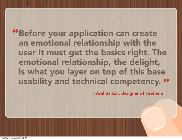 Before your application can create
an emotional relationship with the
user it must get the basics right. The
emotional relationship, the delight,
is what you layer on top of this base
usability and technical competency.
- Aral Balkan, designer of Feathers
“
”
Tuesday, December 13, 11
