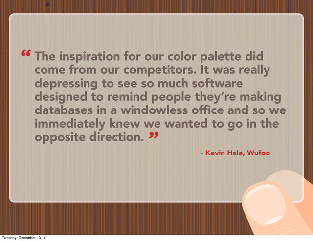 The inspiration for our color palette did
come from our competitors. It was really
depressing to see so much software
designed to remind people they’re making
databases in a windowless office and so we
immediately knew we wanted to go in the
opposite direction.
- Kevin Hale, Wufoo
“
”
Tuesday, December 13, 11
