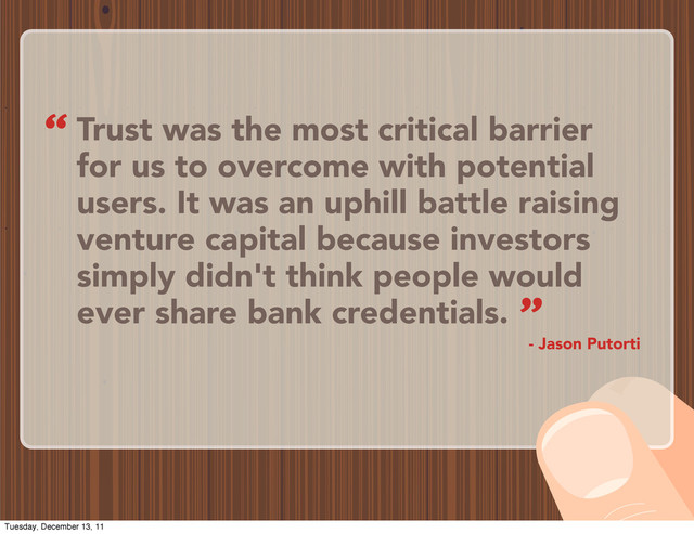 Trust was the most critical barrier
for us to overcome with potential
users. It was an uphill battle raising
venture capital because investors
simply didn't think people would
ever share bank credentials.
- Jason Putorti
“
”
Tuesday, December 13, 11
