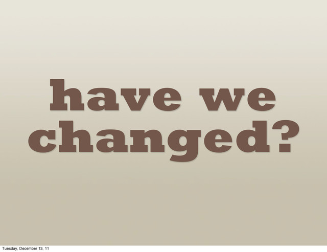 have we
changed?
Tuesday, December 13, 11

