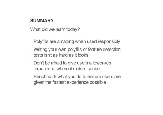 SUMMARY
What did we learn today?
Polyfills are amazing when used responsibly
Writing your own polyfills or feature detection
tests isn't as hard as it looks
Don't be afraid to give users a lower-res
experience where it makes sense
Benchmark what you do to ensure users are
given the fastest experience possible
!
!
!
!
