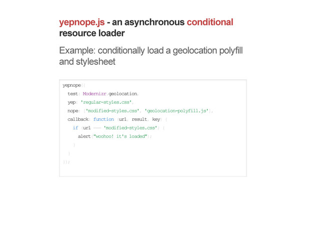 yepnope.js - an asynchronous conditional
resource loader
Example: conditionally load a geolocation polyfill
and stylesheet
yepnope({
test: Modernizr.geolocation,
yep: 'regular-styles.css',
nope: ['modified-styles.css', 'geolocation-polyfill.js'],
callback: function (url, result, key) {
if (url === 'modified-styles.css') {
alert("woohoo! it's loaded");
}
}
});
