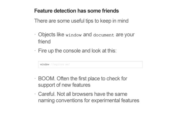 Feature detection has some friends
There are some useful tips to keep in mind
Objects like window and document are your
friend
Fire up the console and look at this:
window //explore me!
BOOM. Often the first place to check for
support of new features
Careful. Not all browsers have the same
naming conventions for experimental features
!
!
!
!
