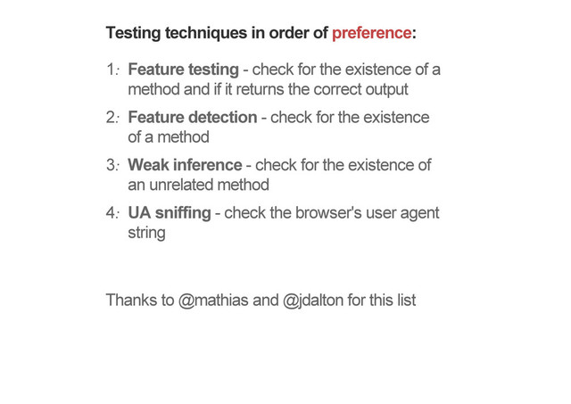 Testing techniques in order of preference:
1. Feature testing - check for the existence of a
method and if it returns the correct output
2. Feature detection - check for the existence
of a method
3. Weak inference - check for the existence of
an unrelated method
4. UA sniffing - check the browser's user agent
string
Thanks to @mathias and @jdalton for this list
More on these very soon!
!
!
!
!
