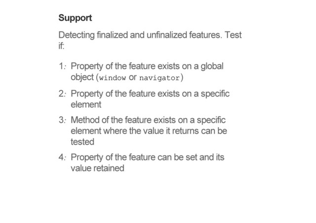 Support
Detecting finalized and unfinalized features. Test
if:
1. Property of the feature exists on a global
object (window or navigator)
2. Property of the feature exists on a specific
element
3. Method of the feature exists on a specific
element where the value it returns can be
tested
4. Property of the feature can be set and its
value retained
!
!
!
!
