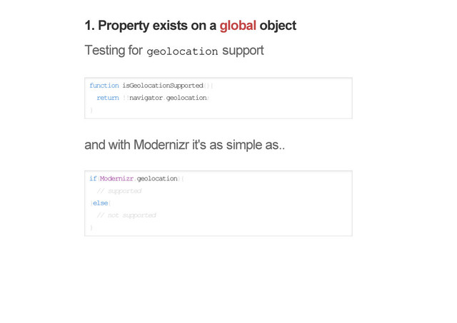 1. Property exists on a global object
Testing for geolocation support
function isGeolocationSupported(){
return !!navigator.geolocation;
}
and with Modernizr it's as simple as..
if(Modernizr.geolocation){
// supported
}else{
// not supported
}
