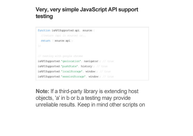 Very, very simple JavaScript API support
testing
function isAPISupported(api, source){
//return (api in source) or..
return !!source[api];
};
// testing with google chrome
isAPISupported('geolocation', navigator); // true
isAPISupported('pushState', history); // true
isAPISupported('localStorage', window); // true
isAPISupported('sessionStorage', window); // true
Note: If a third-party library is extending host
objects, 'a' in b or b.a testing may provide
unreliable results. Keep in mind other scripts on
Simple CSS property support testing
